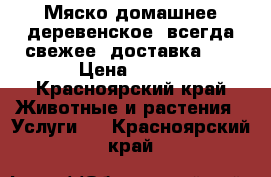 Мяско домашнее деревенское, всегда свежее, доставка!!! › Цена ­ 250 - Красноярский край Животные и растения » Услуги   . Красноярский край